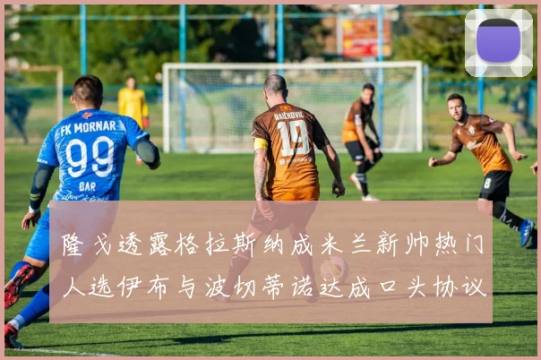 隆戈透露格拉斯纳成米兰新帅热门人选伊布与波切蒂诺达成口头协议