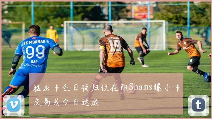猛龙卡生日夜归位在即Shams曝小卡交易或今日达成