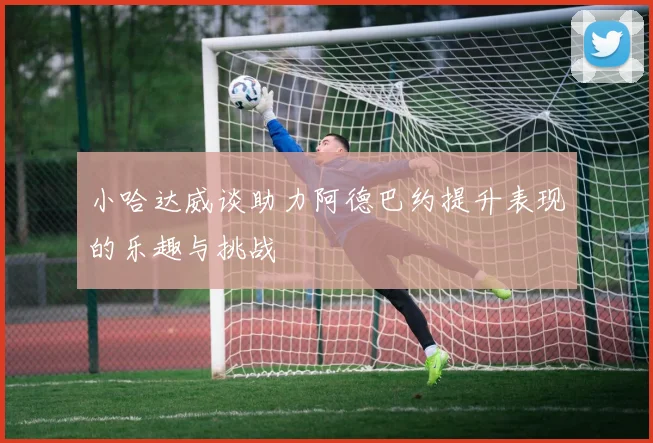 小哈达威谈助力阿德巴约提升表现的乐趣与挑战