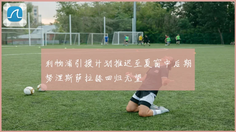 利物浦引援计划推迟至夏窗中后期努涅斯萨拉赫回归无望
