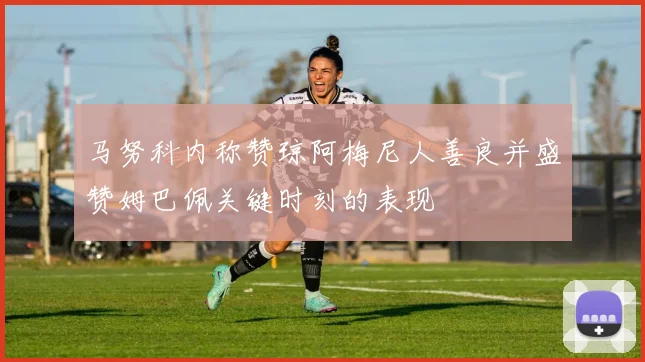 马努科内称赞琼阿梅尼人善良并盛赞姆巴佩关键时刻的表现
