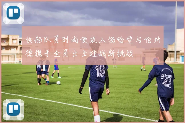 快船队员时尚便装入场哈登与伦纳德携手全员出击迎战新挑战