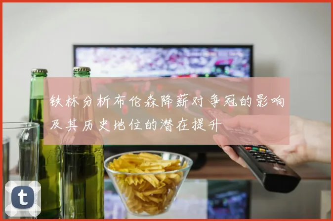 铁林分析布伦森降薪对争冠的影响及其历史地位的潜在提升