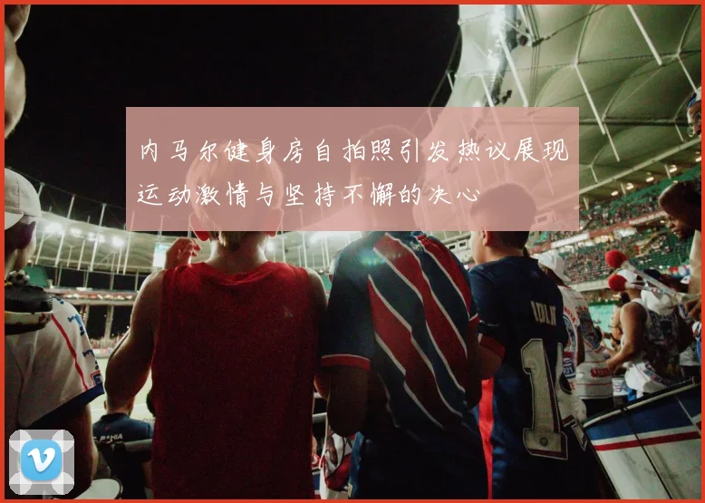 内马尔健身房自拍照引发热议展现运动激情与坚持不懈的决心