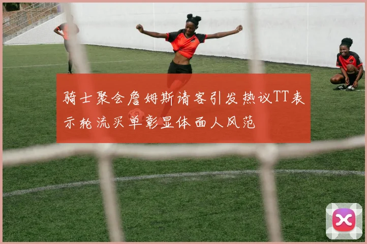 骑士聚会詹姆斯请客引发热议TT表示轮流买单彰显体面人风范