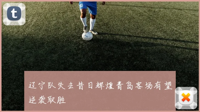 辽宁队失去昔日辉煌青岛客场有望逆袭取胜