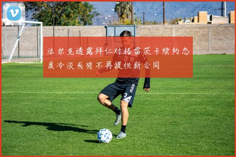 法尔克透露拜仁对格雷茨卡续约态度冷淡或将不再提供新合同