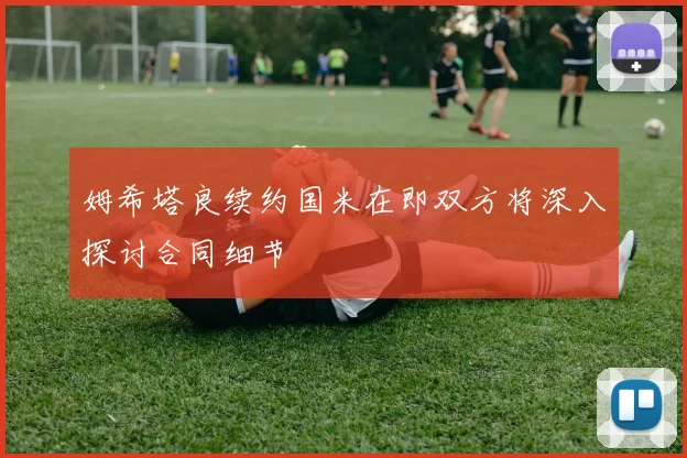 姆希塔良续约国米在即双方将深入探讨合同细节