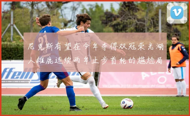 尼克斯有望在今年夺得双冠荣光湖人雄鹿连续两年止步首轮的尴尬局面