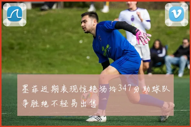 墨菲近期表现惊艳场均347分助球队争胜绝不轻易出售