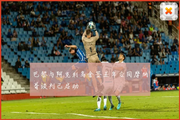 巴黎与阿克利乌舍签五年合同摩纳哥谈判已启动