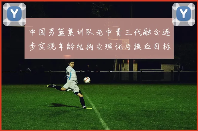 中国男篮集训队老中青三代融合逐步实现年龄结构合理化与换血目标