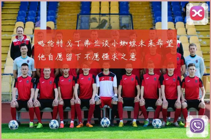 略伦特戈丁弗兰谈小蜘蛛未来希望他自愿留下不愿强求之意