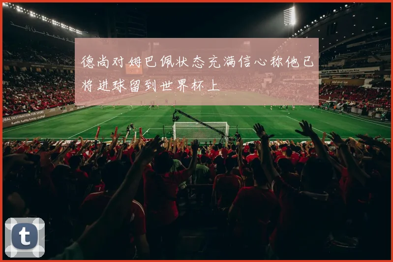 德尚对姆巴佩状态充满信心称他已将进球留到世界杯上