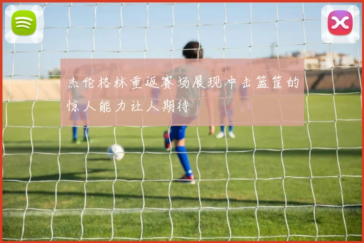 杰伦格林重返赛场展现冲击篮筐的惊人能力让人期待