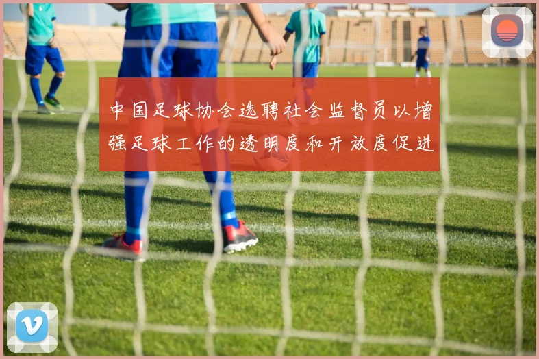 中国足球协会选聘社会监督员以增强足球工作的透明度和开放度促进足球事业发展